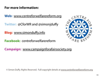 For more information:
Web: www.centreforwelfarereform.org
Twitter: @CforWR and @simonjduﬀy
Blog: www.simonduﬀy.info
Facebook: centreforwelfarereform
Campaign: www.campaignforafairsociety.org

© Simon Duﬀy. Rights Reserved. Full copyright details at www.centreforwelfarereform.org
128

 