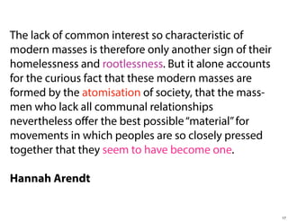 The lack of common interest so characteristic of
modern masses is therefore only another sign of their
homelessness and rootlessness. But it alone accounts
for the curious fact that these modern masses are
formed by the atomisation of society, that the massmen who lack all communal relationships
nevertheless oﬀer the best possible “material” for
movements in which peoples are so closely pressed
together that they seem to have become one.
Hannah Arendt

17

 