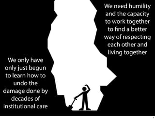 We need humility
and the capacity
to work together
to find a better
way of respecting
each other and
living together
We only have
only just begun
to learn how to
undo the
damage done by
decades of
institutional care
2

 