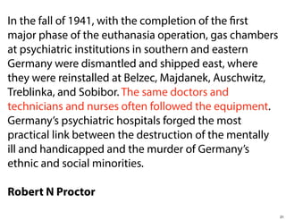 In the fall of 1941, with the completion of the first
major phase of the euthanasia operation, gas chambers
at psychiatric institutions in southern and eastern
Germany were dismantled and shipped east, where
they were reinstalled at Belzec, Majdanek, Auschwitz,
Treblinka, and Sobibor. The same doctors and
technicians and nurses often followed the equipment.
Germany’s psychiatric hospitals forged the most
practical link between the destruction of the mentally
ill and handicapped and the murder of Germany’s
ethnic and social minorities.
Robert N Proctor
21

 