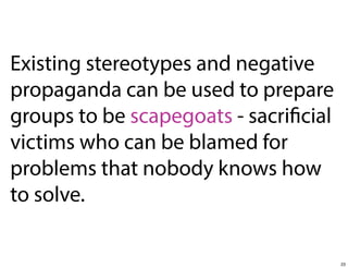 Existing stereotypes and negative
propaganda can be used to prepare
groups to be scapegoats - sacrificial
victims who can be blamed for
problems that nobody knows how
to solve.

23

 