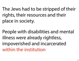 The Jews had to be stripped of their
rights, their resources and their
place in society.
People with disabilities and mental
illness were already rightless,
impoverished and incarcerated
within the institution
29

 