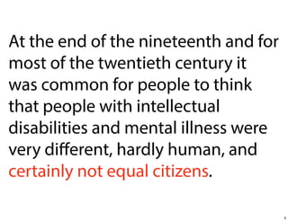 At the end of the nineteenth and for
most of the twentieth century it
was common for people to think
that people with intellectual
disabilities and mental illness were
very diﬀerent, hardly human, and
certainly not equal citizens.
3

 
