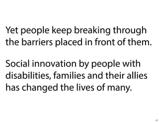 Yet people keep breaking through
the barriers placed in front of them.
Social innovation by people with
disabilities, families and their allies
has changed the lives of many.

47

 