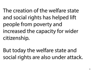 The creation of the welfare state
and social rights has helped lift
people from poverty and
increased the capacity for wider
citizenship.
But today the welfare state and
social rights are also under attack.
50

 