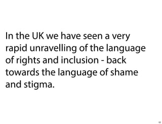 In the UK we have seen a very
rapid unravelling of the language
of rights and inclusion - back
towards the language of shame
and stigma.

52

 