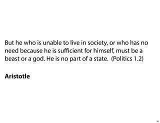 But he who is unable to live in society, or who has no
need because he is suﬃcient for himself, must be a
beast or a god. He is no part of a state. (Politics 1.2)
Aristotle

60

 