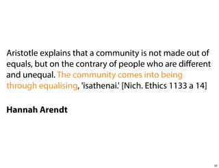 Aristotle explains that a community is not made out of
equals, but on the contrary of people who are diﬀerent
and unequal. The community comes into being
through equalising, 'isathenai.' [Nich. Ethics 1133 a 14]
Hannah Arendt

62

 