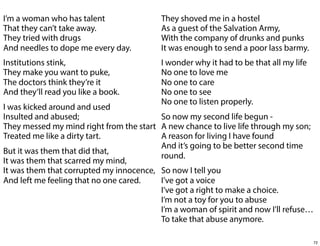 I’m a woman who has talent
That they can’t take away.
They tried with drugs
And needles to dope me every day.

They shoved me in a hostel
As a guest of the Salvation Army,
With the company of drunks and punks
It was enough to send a poor lass barmy.

Institutions stink,
They make you want to puke,
The doctors think they’re it
And they’ll read you like a book.

I wonder why it had to be that all my life
No one to love me
No one to care
No one to see
No one to listen properly.

I was kicked around and used
Insulted and abused;
So now my second life begun They messed my mind right from the start A new chance to live life through my son;
Treated me like a dirty tart.
A reason for living I have found
And it’s going to be better second time
But it was them that did that,
round.
It was them that scarred my mind,
It was them that corrupted my innocence, So now I tell you
And left me feeling that no one cared.
I’ve got a voice
I’ve got a right to make a choice.
I’m not a toy for you to abuse
I’m a woman of spirit and now I’ll refuse…
To take that abuse anymore.
72

 