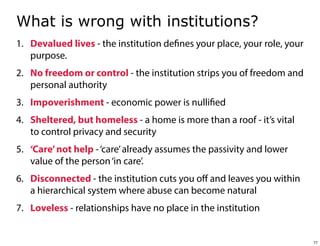 What is wrong with institutions?
1. Devalued lives - the institution defines your place, your role, your
purpose.
2. No freedom or control - the institution strips you of freedom and
personal authority
3. Impoverishment - economic power is nullified
4. Sheltered, but homeless - a home is more than a roof - it’s vital
to control privacy and security
5. ‘Care’ not help - ‘care’ already assumes the passivity and lower
value of the person ‘in care’.
6. Disconnected - the institution cuts you oﬀ and leaves you within
a hierarchical system where abuse can become natural
7. Loveless - relationships have no place in the institution

77

 