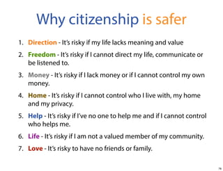 Why citizenship is safer
1. Direction - It’s risky if my life lacks meaning and value
2. Freedom - It’s risky if I cannot direct my life, communicate or
be listened to.
3. Money - It’s risky if I lack money or if I cannot control my own
money.
4. Home - It’s risky if I cannot control who I live with, my home
and my privacy.
5. Help - It’s risky if I’ve no one to help me and if I cannot control
who helps me.
6. Life - It’s risky if I am not a valued member of my community.
7. Love - It’s risky to have no friends or family.
78

 