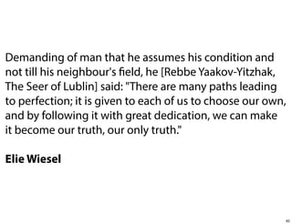 Demanding of man that he assumes his condition and
not till his neighbour's field, he [Rebbe Yaakov-Yitzhak,
The Seer of Lublin] said: "There are many paths leading
to perfection; it is given to each of us to choose our own,
and by following it with great dedication, we can make
it become our truth, our only truth."
Elie Wiesel

82

 