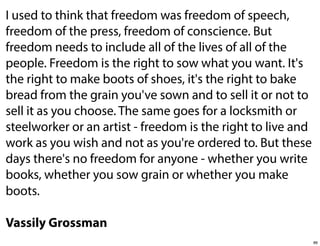 I used to think that freedom was freedom of speech,
freedom of the press, freedom of conscience. But
freedom needs to include all of the lives of all of the
people. Freedom is the right to sow what you want. It's
the right to make boots of shoes, it's the right to bake
bread from the grain you've sown and to sell it or not to
sell it as you choose. The same goes for a locksmith or
steelworker or an artist - freedom is the right to live and
work as you wish and not as you're ordered to. But these
days there's no freedom for anyone - whether you write
books, whether you sow grain or whether you make
boots.
Vassily Grossman
86

 