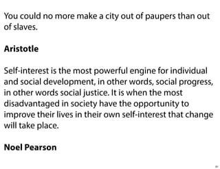 You could no more make a city out of paupers than out
of slaves.
Aristotle
Self-interest is the most powerful engine for individual
and social development, in other words, social progress,
in other words social justice. It is when the most
disadvantaged in society have the opportunity to
improve their lives in their own self-interest that change
will take place.
Noel Pearson
91

 