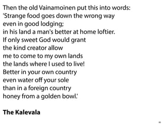 Then the old Vainamoinen put this into words:
'Strange food goes down the wrong way
even in good lodging;
in his land a man's better at home loftier.
If only sweet God would grant
the kind creator allow
me to come to my own lands
the lands where I used to live!
Better in your own country
even water oﬀ your sole
than in a foreign country
honey from a golden bowl.'
The Kalevala
96

 