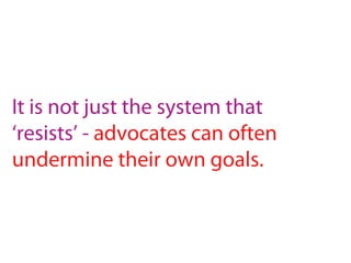 It is not just the system that
‘resists’ - advocates can often
undermine their own goals.
 