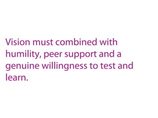 Vision must combined with
humility, peer support and a
genuine willingness to test and
learn.
 