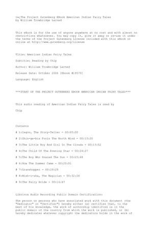 ï»¿The Project Gutenberg EBook American Indian Fairy Tales
by William Trowbridge Larned
This eBook is for the use of anyone anywhere at no cost and with almost no
restrictions whatsoever. You may copy it, give it away or re-use it under
the terms of the Project Gutenberg License included with this eBook or
online at http://www.gutenberg.org/license
Title: American Indian Fairy Tales
Subtitle: Reading by Chip
Author: William Trowbridge Larned
Release Date: October 2006 [Ebook #19579]
Language: English
***START OF THE PROJECT GUTENBERG EBOOK AMERICAN INDIAN FAIRY TALES***
This audio reading of American Indian Fairy Tales is read by
Chip
Contents
# 1:Iagoo, The Story-Teller - 00:05:00
# 2:Shin-ge-bis Fools The North Wind - 00:13:20
# 3:The Little Boy And Girl In The Clouds - 00:13:52
# 4:The Child Of The Evening Star - 00:24:27
# 5:The Boy Who Snared The Sun - 00:15:48
# 6:How The Summer Came - 00:20:01
# 7:Grasshopper - 00:29:29
# 8:Mish-o-sha, The Magician - 00:32:24
# 9:The Fairy Bride - 00:14:47
Librivox Audio Recording Public Domain Certification:
The person or persons who have associated work with this document (the
"Dedicator" or "Certifier") hereby either (a) certifies that, to the
best of his knowledge, the work of authorship identified is in the
public domain of the country from which the work is published, or (b)
hereby dedicates whatever copyright the dedicators holds in the work of
 