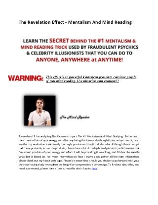 The Revelation Effect - Mentalism And Mind Reading
This effect is so powerful it has been proven to convince people
of real mind reading. Use this trick with caution!!!
These days I’ll be analyzing The Exposure Impact The #1 Mentalism And Mind Studying Technique. I
have invested lots of your energy and effort exploring this item and although I have not yet used it, I can
say that my evaluation is extremely thorough, precise and that it includes a lot. Although I have not yet
had the opportunity to use the products, I have done a lot of in-depth analysis into it, which means that
I’ve stored you lots of your energy and effort. I will be providing it a ranking, and I’ll describe exactly
what that is based on. For more information on how I analysis and gather all the item information,
please check out my About web page. Please be aware that, should you decide to go forward with your
purchase having study my evaluation, I might be compensated a percentage. To find out about this, and
how I stay neutral, please have a look at how this site is funded here
 