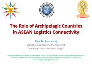 The Role of Archipelagic Countries
in ASEAN Logistics Connectivity
Togar M. Simatupang
School of Business and Management
Bandung Institute of Technology
Presented at the international conference on ASEAN Logistics Connectivity: Challenge and Opportunity on
30-31 July 2013 held by the Transportation Institute of Chulalongkorn University at the Patumwan
Princess Hotel, Bangkok, Thailand
 
