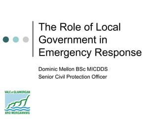 The Role of Local
Government in
Emergency Response
Dominic Mellon BSc MICDDS
Senior Civil Protection Officer
 