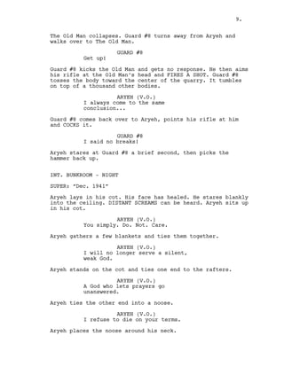 The Old Man collapses. Guard #8 turns away from Aryeh and
walks over to The Old Man.
GUARD #8
Get up!
Guard #8 kicks the Old Man and gets no response. He then aims
his rifle at the Old Man’s head and FIRES A SHOT. Guard #8
tosses the body toward the center of the quarry. It tumbles
on top of a thousand other bodies.
ARYEH (V.O.)
I always come to the same
conclusion...
Guard #8 comes back over to Aryeh, points his rifle at him
and COCKS it.
GUARD #8
I said no breaks!
Aryeh stares at Guard #8 a brief second, then picks the
hammer back up.
INT. BUNKROOM - NIGHT
SUPER: “Dec. 1941”
Aryeh lays in his cot. His face has healed. He stares blankly
into the ceiling. DISTANT SCREAMS can be heard. Aryeh sits up
in his cot.
ARYEH (V.O.)
You simply. Do. Not. Care.
Aryeh gathers a few blankets and ties them together.
ARYEH (V.O.)
I will no longer serve a silent,
weak God.
Aryeh stands on the cot and ties one end to the rafters.
ARYEH (V.O.)
A God who lets prayers go
unanswered.
Aryeh ties the other end into a noose.
ARYEH (V.O.)
I refuse to die on your terms.
Aryeh places the noose around his neck.
9.
 