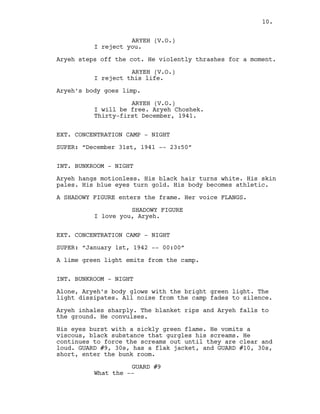 ARYEH (V.O.)
I reject you.
Aryeh steps off the cot. He violently thrashes for a moment.
ARYEH (V.O.)
I reject this life.
Aryeh’s body goes limp.
ARYEH (V.O.)
I will be free. Aryeh Choshek.
Thirty-first December, 1941.
EXT. CONCENTRATION CAMP - NIGHT
SUPER: “December 31st, 1941 -- 23:50”
INT. BUNKROOM - NIGHT
Aryeh hangs motionless. His black hair turns white. His skin
pales. His blue eyes turn gold. His body becomes athletic.
A SHADOWY FIGURE enters the frame. Her voice FLANGS.
SHADOWY FIGURE
I love you, Aryeh.
EXT. CONCENTRATION CAMP - NIGHT
SUPER: “January 1st, 1942 -- 00:00”
A lime green light emits from the camp.
INT. BUNKROOM - NIGHT
Alone, Aryeh’s body glows with the bright green light. The
light dissipates. All noise from the camp fades to silence.
Aryeh inhales sharply. The blanket rips and Aryeh falls to
the ground. He convulses.
His eyes burst with a sickly green flame. He vomits a
viscous, black substance that gurgles his screams. He
continues to force the screams out until they are clear and
loud. GUARD #9, 30s, has a flak jacket, and GUARD #10, 30s,
short, enter the bunk room.
GUARD #9
What the --
10.
 