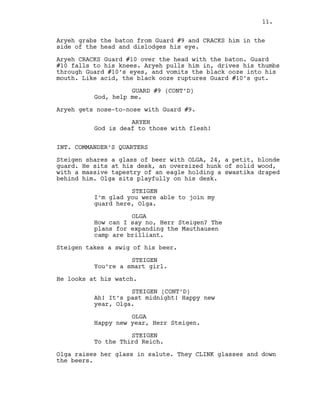 Aryeh grabs the baton from Guard #9 and CRACKS him in the
side of the head and dislodges his eye.
Aryeh CRACKS Guard #10 over the head with the baton. Guard
#10 falls to his knees. Aryeh pulls him in, drives his thumbs
through Guard #10’s eyes, and vomits the black ooze into his
mouth. Like acid, the black ooze ruptures Guard #10’s gut.
GUARD #9 (CONT’D)
God, help me.
Aryeh gets nose-to-nose with Guard #9.
ARYEH
God is deaf to those with flesh!
INT. COMMANDER’S QUARTERS
Steigen shares a glass of beer with OLGA, 24, a petit, blonde
guard. He sits at his desk, an oversized hunk of solid wood,
with a massive tapestry of an eagle holding a swastika draped
behind him. Olga sits playfully on his desk.
STEIGEN
I’m glad you were able to join my
guard here, Olga.
OLGA
How can I say no, Herr Steigen? The
plans for expanding the Mauthausen
camp are brilliant.
Steigen takes a swig of his beer.
STEIGEN
You’re a smart girl.
He looks at his watch.
STEIGEN (CONT’D)
Ah! It’s past midnight! Happy new
year, Olga.
OLGA
Happy new year, Herr Steigen.
STEIGEN
To the Third Reich.
Olga raises her glass in salute. They CLINK glasses and down
the beers.
11.
 