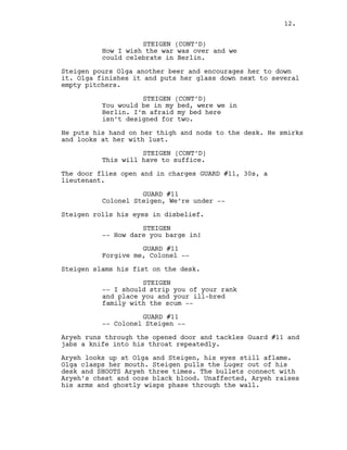 STEIGEN (CONT’D)
How I wish the war was over and we
could celebrate in Berlin.
Steigen pours Olga another beer and encourages her to down
it. Olga finishes it and puts her glass down next to several
empty pitchers.
STEIGEN (CONT’D)
You would be in my bed, were we in
Berlin. I’m afraid my bed here
isn’t designed for two.
He puts his hand on her thigh and nods to the desk. He smirks
and looks at her with lust.
STEIGEN (CONT’D)
This will have to suffice.
The door flies open and in charges GUARD #11, 30s, a
lieutenant.
GUARD #11
Colonel Steigen, We’re under --
Steigen rolls his eyes in disbelief.
STEIGEN
-- How dare you barge in!
GUARD #11
Forgive me, Colonel --
Steigen slams his fist on the desk.
STEIGEN
-- I should strip you of your rank
and place you and your ill-bred
family with the scum --
GUARD #11
-- Colonel Steigen --
Aryeh runs through the opened door and tackles Guard #11 and
jabs a knife into his throat repeatedly.
Aryeh looks up at Olga and Steigen, his eyes still aflame.
Olga clasps her mouth. Steigen pulls the Luger out of his
desk and SHOOTS Aryeh three times. The bullets connect with
Aryeh’s chest and ooze black blood. Unaffected, Aryeh raises
his arms and ghostly wisps phase through the wall.
12.
 