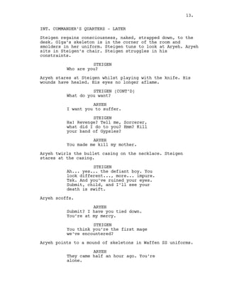 INT. COMMANDER’S QUARTERS - LATER
Steigen regains consciousness, naked, strapped down, to the
desk. Olga’s skeleton is in the corner of the room and
smolders in her uniform. Steigen tuns to look at Aryeh. Aryeh
sits in Steigen’s chair. Steigen struggles in his
constraints.
STEIGEN
Who are you?
Aryeh stares at Steigen whilst playing with the knife. His
wounds have healed. His eyes no longer aflame.
STEIGEN (CONT’D)
What do you want?
ARYEH
I want you to suffer.
STEIGEN
Ha! Revenge? Tell me, Sorcerer,
what did I do to you? Hmm? Kill
your band of Gypsies?
ARYEH
You made me kill my mother.
Aryeh twirls the bullet casing on the necklace. Steigen
stares at the casing.
STEIGEN
Ah... yes... the defiant boy. You
look different..., more... impure.
Tsk. And you’ve ruined your eyes.
Submit, child, and I’ll see your
death is swift.
Aryeh scoffs.
ARYEH
Submit? I have you tied down.
You’re at my mercy.
STEIGEN
You think you’re the first mage
we’ve encountered?
Aryeh points to a mound of skeletons in Waffen SS uniforms.
ARYEH
They came half an hour ago. You’re
alone.
13.
 