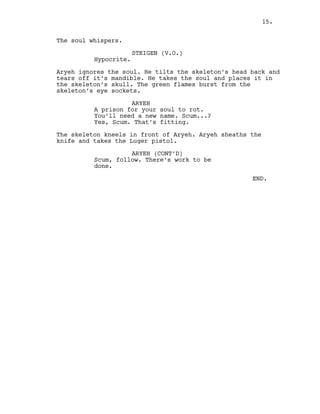 The soul whispers.
STEIGEN (V.O.)
Hypocrite.
Aryeh ignores the soul. He tilts the skeleton’s head back and
tears off it’s mandible. He takes the soul and places it in
the skeleton’s skull. The green flames burst from the
skeleton’s eye sockets.
ARYEH
A prison for your soul to rot.
You’ll need a new name. Scum...?
Yes, Scum. That’s fitting.
The skeleton kneels in front of Aryeh. Aryeh sheaths the
knife and takes the Luger pistol.
ARYEH (CONT’D)
Scum, follow. There’s work to be
done.
END.
15.
 