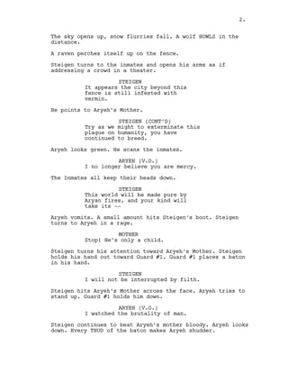 The sky opens up, snow flurries fall. A wolf HOWLS in the
distance.
A raven perches itself up on the fence.
Steigen turns to the inmates and opens his arms as if
addressing a crowd in a theater.
STEIGEN
It appears the city beyond this
fence is still infested with
vermin.
He points to Aryeh’s Mother.
STEIGEN (CONT’D)
Try as we might to exterminate this
plague on humanity, you have
continued to breed.
Aryeh looks green. He scans the inmates.
ARYEH (V.O.)
I no longer believe you are mercy.
The Inmates all keep their heads down.
STEIGEN
This world will be made pure by
Aryan fires, and your kind will
take its --
Aryeh vomits. A small amount hits Steigen’s boot. Steigen
turns to Aryeh in a rage.
MOTHER
Stop! He’s only a child.
Steigen turns his attention toward Aryeh’s Mother. Steigen
holds his hand out toward Guard #1. Guard #1 places a baton
in his hand.
STEIGEN
I will not be interrupted by filth.
Steigen hits Aryeh’s Mother across the face. Aryeh tries to
stand up. Guard #1 holds him down.
ARYEH (V.O.)
I watched the brutality of man.
Steigen continues to beat Aryeh’s mother bloody. Aryeh looks
down. Every THUD of the baton makes Aryeh shudder.
2.
 