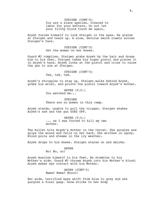 STEIGEN (CONT’D)
You are a slave species. Created to
labor for your betters. Do not let
your filthy blood touch me again.
Aryeh forces himself to look Steigen in the eyes. He glares
at Steigen and tears up. A slow, devious smirk crawls across
Steigen’s face.
STEIGEN (CONT’D)
Get the woman on her knees.
Guard #2 complies. Steigen grabs Aryeh by the hair and drags
him to his feet. Steigen takes his Luger pistol and places it
in Aryeh’s hand. Aryeh looks at the pistol and tries to raise
the gun to aim at Steigen.
STEIGEN (CONT’D)
Tsk, tsk, tsk.
Aryeh’s struggles to stay up. Steigen walks behind Aryeh,
grabs his wrist, and points the pistol toward Aryeh’s mother.
ARYEH (V.O.)
You watched me...
STEIGEN
There are no women in this camp.
Aryeh stands, unable to pull the trigger. Steigen shakes
Aryeh’s arm and the gun GOES OFF.
ARYEH (V.O.)
... as I was forced to kill my own
mother.
The bullet hits Aryeh’s mother in the throat. She gurgles and
grips the wound and falls on her back. She writhes in agony.
Blood pools and steams in the icy weather.
Aryeh drops to his knees. Steigen stares on and smirks.
ARYEH
No! No, no!
Aryeh muscles himself to his feet. He stumbles to his
Mother’s side. Guard #2 throws Aryeh into his Mother’s blood.
Aryeh makes eye contact with his Mother.
ARYEH (CONT’D)
Mama? Mama? Noooo!
Her wide, terrified eyes shift from blue to grey and she
gurgles a final gasp. Snow sticks to her body
4.
 