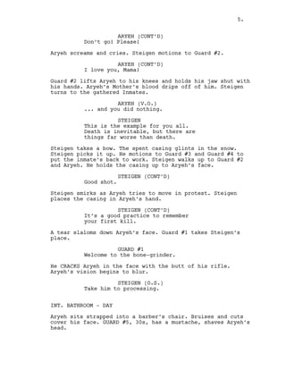 ARYEH (CONT’D)
Don’t go! Please!
Aryeh screams and cries. Steigen motions to Guard #2.
ARYEH (CONT’D)
I love you, Mama!
Guard #2 lifts Aryeh to his knees and holds his jaw shut with
his hands. Aryeh’s Mother’s blood drips off of him. Steigen
turns to the gathered Inmates.
ARYEH (V.O.)
... and you did nothing.
STEIGEN
This is the example for you all.
Death is inevitable, but there are
things far worse than death.
Steigen takes a bow. The spent casing glints in the snow.
Steigen picks it up. He motions to Guard #3 and Guard #4 to
put the inmate’s back to work. Steigen walks up to Guard #2
and Aryeh. He holds the casing up to Aryeh’s face.
STEIGEN (CONT’D)
Good shot.
Steigen smirks as Aryeh tries to move in protest. Steigen
places the casing in Aryeh’s hand.
STEIGEN (CONT’D)
It’s a good practice to remember
your first kill.
A tear slaloms down Aryeh’s face. Guard #1 takes Steigen’s
place.
GUARD #1
Welcome to the bone-grinder.
He CRACKS Aryeh in the face with the butt of his rifle.
Aryeh’s vision begins to blur.
STEIGEN (O.S.)
Take him to processing.
INT. BATHROOM - DAY
Aryeh sits strapped into a barber’s chair. Bruises and cuts
cover his face. GUARD #5, 30s, has a mustache, shaves Aryeh’s
head.
5.
 