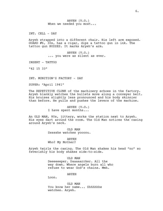 ARYEH (V.O.)
When we needed you most...
INT. CELL - DAY
Aryeh strapped into a different chair. His left arm exposed.
GUARD #6, 30s, has a cigar, dips a tattoo gun in ink. The
tattoo gun BUZZES. It marks Aryeh’s arm.
ARYEH (V.O.)
... you were as silent as ever.
INSERT - TATTOO
“42 15 33”
INT. MUNITION’S FACTORY - DAY
SUPER: “April 1941”
The REPETITIVE CLUNK of the machinery echoes in the factory.
Aryeh blankly watches the bullets move along a conveyer belt.
His bruises slightly less pronounced and his body skinnier
than before. He pulls and pushes the levers of the machine.
ARYEH (V.O.)
I have spent months...
An OLD MAN, 80s, jittery, works the station next to Aryeh.
His eyes dart around the room. The Old Man notices the casing
around Aryeh’s neck.
OLD MAN
Ssssshe watches yoooou.
ARYEH
Who? My Mother?
Aryeh twirls the casing. The Old Man shakes his head “no” so
feverishly his body shakes side-to-side.
OLD MAN
Deeeeeeper. Daaaaarrker. All the
way down. Where angels burn all who
refuse to wear God’s chains. Mmh.
ARYEH
Loon.
OLD MAN
You know her name... Shhhhhhe
watches. Aryeh.
6.
 