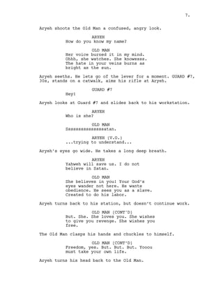 Aryeh shoots the Old Man a confused, angry look.
ARYEH
How do you know my name?
OLD MAN
Her voice burned it in my mind.
Ohhh, she watches. She knowssss.
The hate in your veins burns as
bright as the sun.
Aryeh seeths. He lets go of the lever for a moment. GUARD #7,
30s, stands on a catwalk, aims his rifle at Aryeh.
GUARD #7
Hey!
Aryeh looks at Guard #7 and slides back to his workstation.
ARYEH
Who is she?
OLD MAN
Sssssssssssssssatan.
ARYEH (V.O.)
...trying to understand...
Aryeh’s eyes go wide. He takes a long deep breath.
ARYEH
Yahweh will save us. I do not
believe in Satan.
OLD MAN
She believes in you! Your God’s
eyes wander not here. He wants
obedience. He sees you as a slave.
Created to do his labor.
Aryeh turns back to his station, but doesn’t continue work.
OLD MAN (CONT'D)
But. She. She loves you. She wishes
to give you revenge. She wishes you
free.
The Old Man clasps his hands and chuckles to himself.
OLD MAN (CONT’D)
Freedom, yes. But. But. But. Yooou
must take your own life.
Aryeh turns his head back to the Old Man.
7.
 