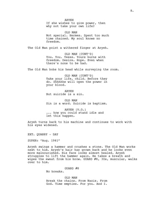 ARYEH
If she wishes to give power, then
why not take your own life?
OLD MAN
Not special. Hermes. Spent too much
time chained. My soul knows no
freedom.
The Old Man point a withered finger at Aryeh.
OLD MAN (CONT’D)
You. You. Yesss. Yours burns with
freedom. Desire. Hope. Even when
there's none to be had.
The Old Man bobs his head while surveying the room.
OLD MAN (CONT’D)
Take your life, child. Before they
do. Shhhhhe will open the power in
your blood.
ARYEH
But suicide is a sin.
OLD MAN
Sin is a word. Suicide is baptism.
ARYEH (V.O.)
... how you could stand idle and
let this happen.
Aryeh turns back to his machine and continues to work with
his eyes widened.
EXT. QUARRY - DAY
SUPER: “Aug. 1941”
Aryeh swings a hammer and crushes a stone. The Old Man works
next to him. Aryeh’s hair has grown back and he looks even
more malnourished. His face looks almost healed. Aryeh
struggles to lift the hammer again. He takes a breath and
wipes the sweat from his brow. GUARD #8, 30s, muscular, walks
over to him.
GUARD #8
No breaks.
OLD MAN
Break the chains. From Nazis. From
God. Time empties. For you. And I.
8.
 