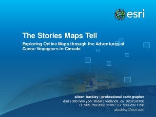 The Stories Maps Tell
Exploring Online Maps through the Adventures of
Canoe Voyageurs in Canada

aileen buckley | professional cartographer
esri | 380 new york street | redlands, ca 92373-8100
O: 909.793.2853 x2997 | C: 909.289.1798
abuckley@esri.com

 