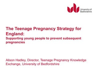The Teenage Pregnancy Strategy for
England:
Supporting young people to prevent subsequent
pregnancies
Alison Hadley, Director, Teenage Pregnancy Knowledge
Exchange, University of Bedfordshire
 