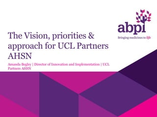 The Vision, priorities &
approach for UCL Partners
AHSN
Amanda Begley | Director of Innovation and Implementation | UCL
Partners AHSN
 