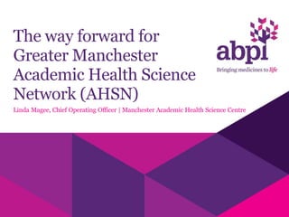 The way forward for
Greater Manchester
Academic Health Science
Network (AHSN)
Linda Magee, Chief Operating Officer | Manchester Academic Health Science Centre
 