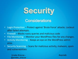 Amelia Briscoe -
@amelia_briscoe
#wpmelb
• Login Protection – Protect against ‘Brute Force’ attacks. Lockout
after failed attempts.
• Firewall – Blocks nasty queries and malicious code
• File Monitoring – Monitor your WordPress files for any changes.
• Activity Monitoring – Keeps an eye on the WordPress admin
area.
• Security Scanning – Scans for malicious activity, malware, spam
and vulnerabilities
 