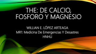 THE: DE CALCIO,
FOSFORO Y MAGNESIO
WILLIAN E. LÓPEZ ARTEAGA
MR1: Medicina De Emergencias Y Desastres
HNHU
 