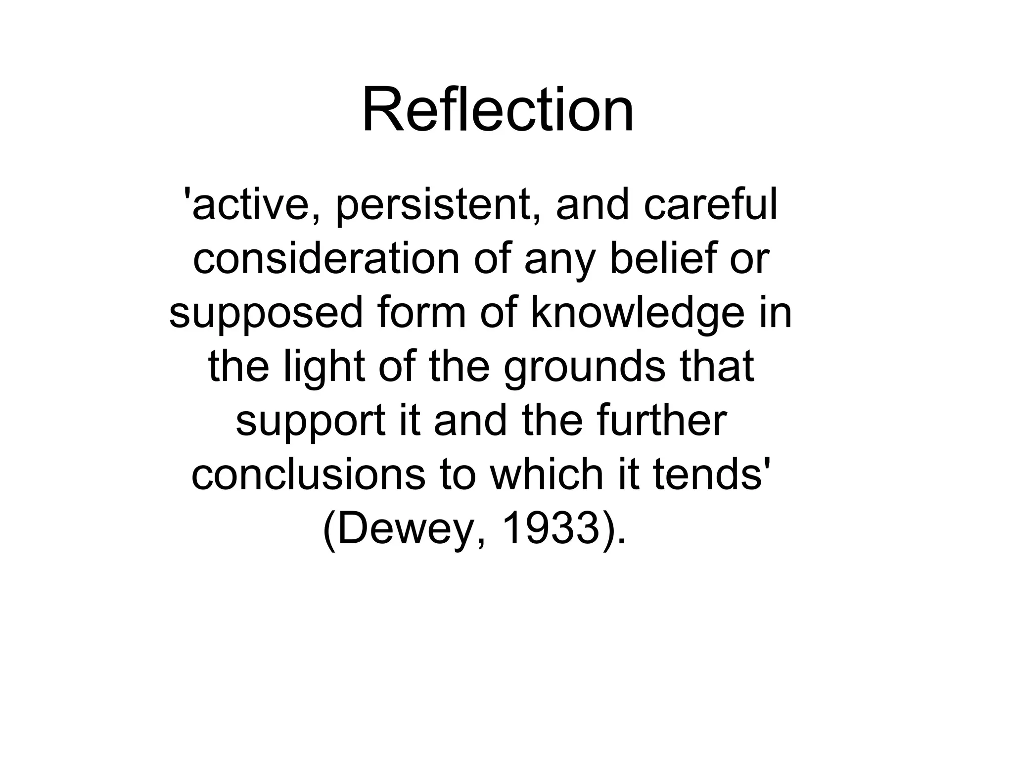 Reflection 'active, persistent, and careful consideration of any belief or supposed form of knowledge in the light of the grounds that support it and the further conclusions to which it tends' (Dewey ,  1933).  