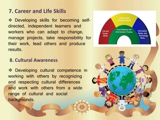 7. Career and Life Skills
 Developing skills for becoming self-
directed, independent learners and
workers who can adapt to change,
manage projects, take responsibility for
their work, lead others and produce
results.
8. Cultural Awareness
 Developing cultural competence in
working with others by recognizing
and respecting cultural differences
and work with others from a wide
range of cultural and social
backgrounds.
 