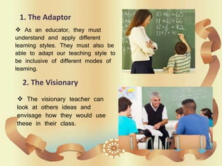 1. The Adaptor
 As an educator, they must
understand and apply different
learning styles. They must also be
able to adapt our teaching style to
be inclusive of different modes of
learning.
2. The Visionary
 The visionary teacher can
look at others ideas and
envisage how they would use
these in their class.
 
