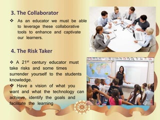 3. The Collaborator
 As an educator we must be able
to leverage these collaborative
tools to enhance and captivate
our learners.
4. The Risk Taker
 A 21st century educator must
take risks and some times
surrender yourself to the students
knowledge.
 Have a vision of what you
want and what the technology can
achieve, identify the goals and
facilitate the learning
 