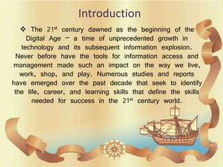 Introduction
 The 21st century dawned as the beginning of the
Digital Age – a time of unprecedented growth in
technology and its subsequent information explosion.
Never before have the tools for information access and
management made such an impact on the way we live,
work, shop, and play. Numerous studies and reports
have emerged over the past decade that seek to identify
the life, career, and learning skills that define the skills
needed for success in the 21st century world.
 