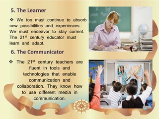 5. The Learner
 We too must continue to absorb
new possibilities and experiences.
We must endeavor to stay current.
The 21st century educator must
learn and adapt.
6. The Communicator
 The 21st century teachers are
fluent in tools and
technologies that enable
communication and
collaboration. They know how
to use different media in
communication.
 