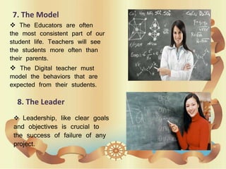 7. The Model
 The Educators are often
the most consistent part of our
student life. Teachers will see
the students more often than
their parents.
 The Digital teacher must
model the behaviors that are
expected from their students.
8. The Leader
 Leadership, like clear goals
and objectives is crucial to
the success of failure of any
project.
 